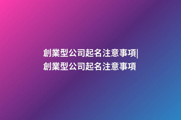 創業型公司起名注意事項|創業型公司起名注意事項-第1張-公司起名-玄機派